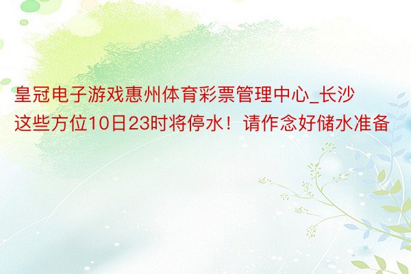 皇冠电子游戏惠州体育彩票管理中心_长沙这些方位10日23时将停水！请作念好储水准备