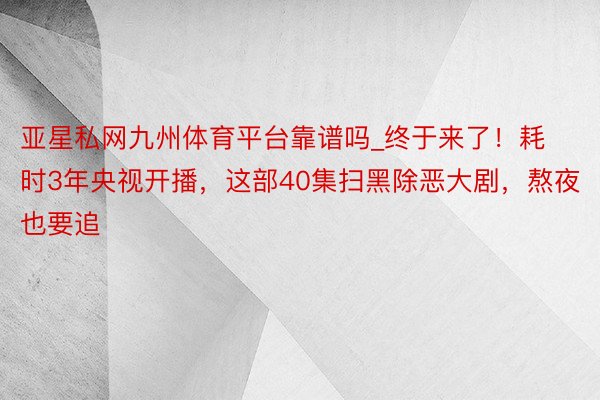 亚星私网九州体育平台靠谱吗_终于来了！耗时3年央视开播，这部40集扫黑除恶大剧，熬夜也要追