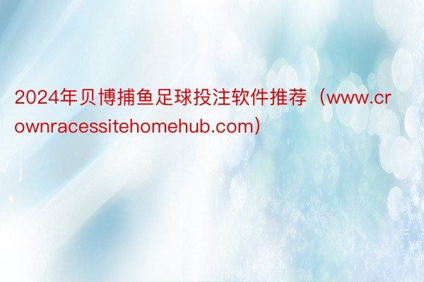 2024年贝博捕鱼足球投注软件推荐（www.crownracessitehomehub.com）