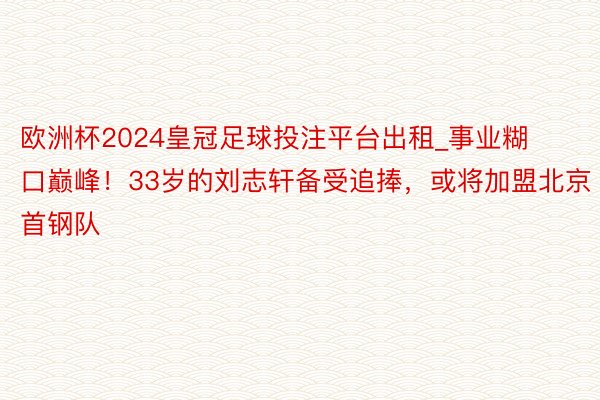 欧洲杯2024皇冠足球投注平台出租_事业糊口巅峰！33岁的刘志轩备受追捧，或将加盟北京首钢队