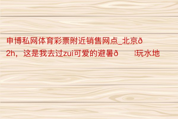 申博私网体育彩票附近销售网点_北京🚗2h，这是我去过zui可爱的避暑💦玩水地