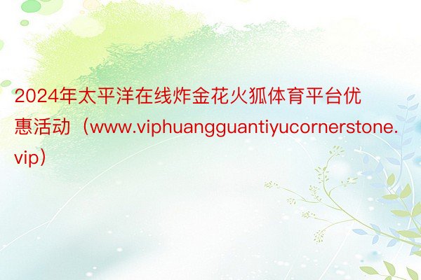 2024年太平洋在线炸金花火狐体育平台优惠活动（www.viphuangguantiyucornerstone.vip）