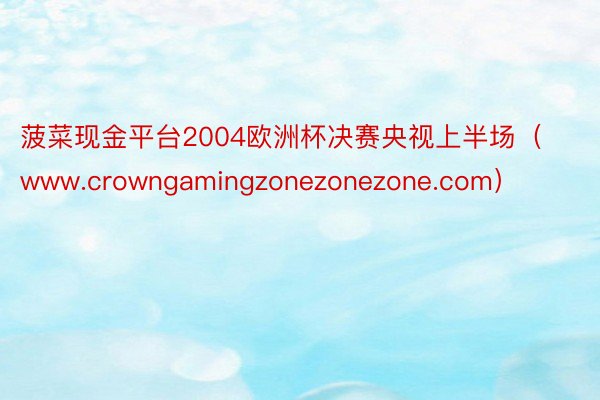 菠菜现金平台2004欧洲杯决赛央视上半场（www.crowngamingzonezonezone.com）