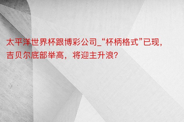 太平洋世界杯跟博彩公司_“杯柄格式”已现，吉贝尔底部举高，将迎主升浪？