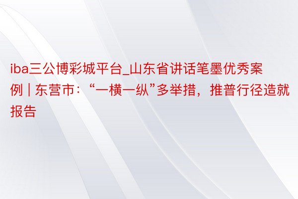 iba三公博彩城平台_山东省讲话笔墨优秀案例 | 东营市：“一横一纵”多举措，推普行径造就报告