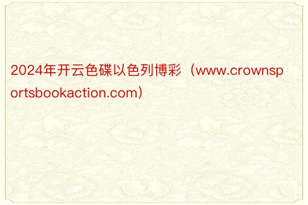 2024年开云色碟以色列博彩（www.crownsportsbookaction.com）