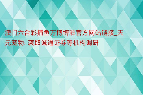 澳门六合彩捕鱼万博博彩官方网站链接_天元宠物: 袭取诚通证券等机构调研