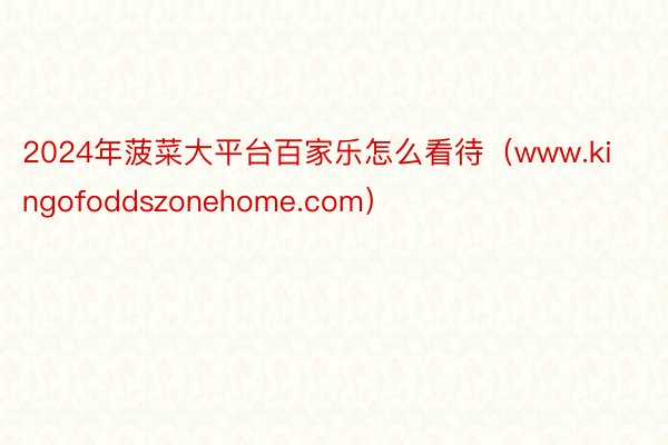 2024年菠菜大平台百家乐怎么看待（www.kingofoddszonehome.com）