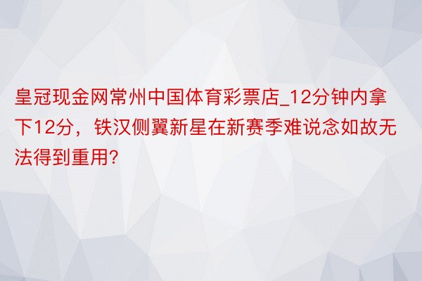 皇冠现金网常州中国体育彩票店_12分钟内拿下12分，铁汉侧翼新星在新赛季难说念如故无法得到重用？