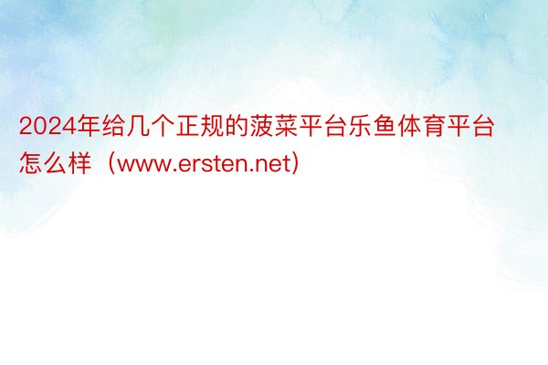 2024年给几个正规的菠菜平台乐鱼体育平台怎么样（www.ersten.net）