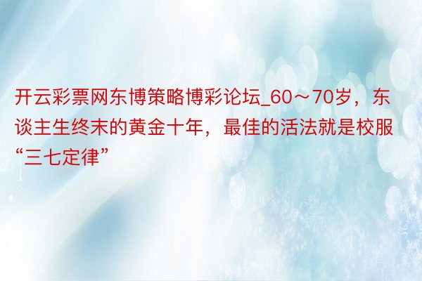 开云彩票网东博策略博彩论坛_60～70岁，东谈主生终末的黄金十年，最佳的活法就是校服“三七定律”