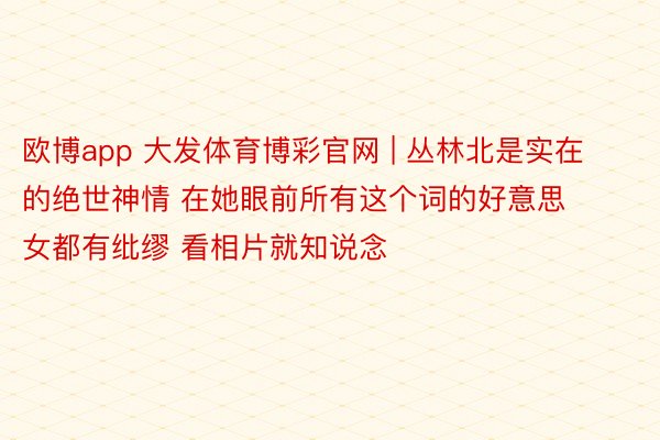 欧博app 大发体育博彩官网 | 丛林北是实在的绝世神情 在她眼前所有这个词的好意思女都有纰缪 看相片就知说念