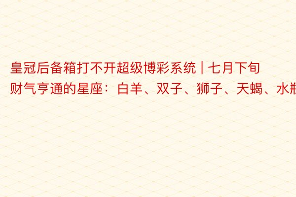 皇冠后备箱打不开超级博彩系统 | 七月下旬财气亨通的星座：白羊、双子、狮子、天蝎、水瓶座