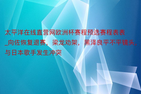 太平洋在线直营网欧洲杯赛程预选赛程表表_向佐恢复退赛，梁龙劝架，黑泽良平不平镜头，与日本歌手发生冲突