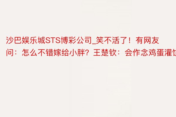 沙巴娱乐城STS博彩公司_笑不活了！有网友问：怎么不错嫁给小胖？王楚钦：会作念鸡蛋灌饼