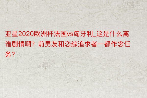 亚星2020欧洲杯法国vs匈牙利_这是什么离谱剧情啊？前男友和恋综追求者一都作念任务？