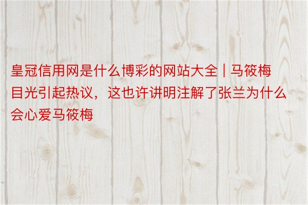 皇冠信用网是什么博彩的网站大全 | 马筱梅目光引起热议，这也许讲明注解了张兰为什么会心爱马筱梅