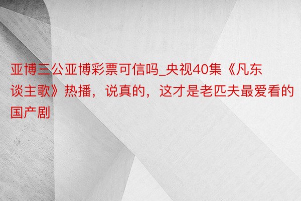 亚博三公亚博彩票可信吗_央视40集《凡东谈主歌》热播，说真的，这才是老匹夫最爱看的国产剧