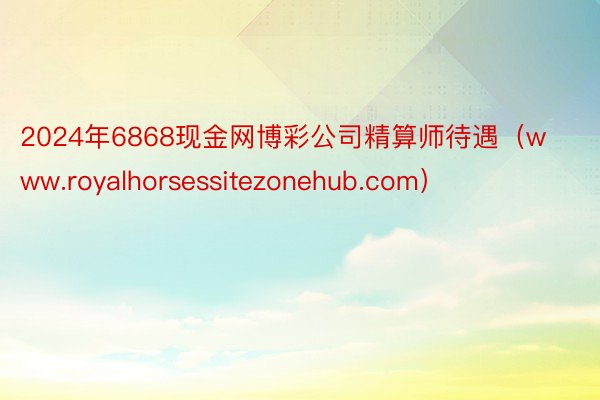 2024年6868现金网博彩公司精算师待遇（www.royalhorsessitezonehub.com）