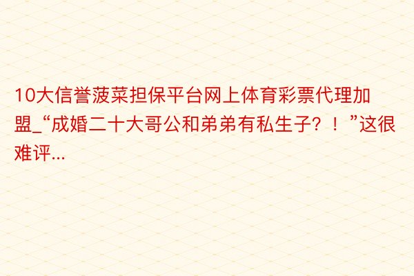 10大信誉菠菜担保平台网上体育彩票代理加盟_“成婚二十大哥公和弟弟有私生子？！”这很难评...