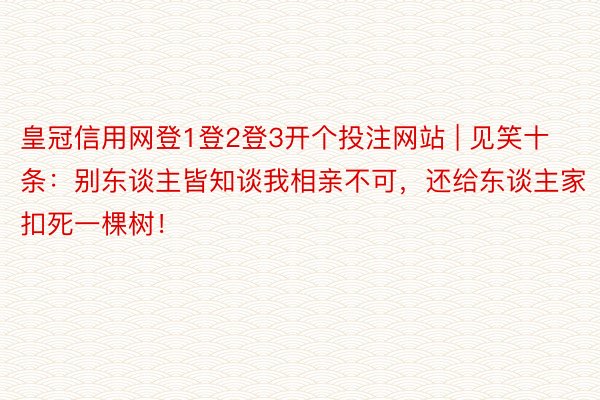 皇冠信用网登1登2登3开个投注网站 | 见笑十条：别东谈主皆知谈我相亲不可，还给东谈主家扣死一棵树！