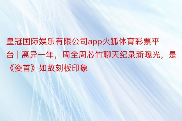 皇冠国际娱乐有限公司app火狐体育彩票平台 | 离异一年，周全周芯竹聊天纪录新曝光，是《姿首》如故刻板印象