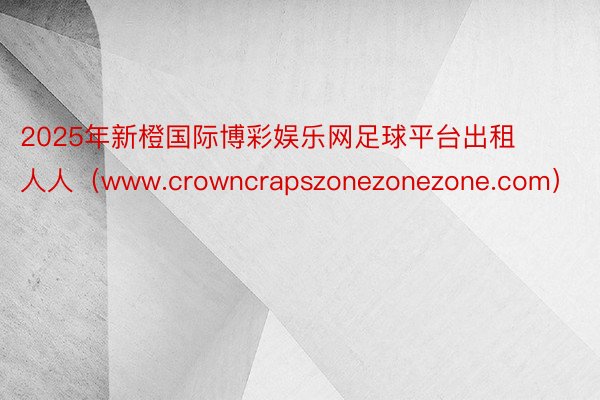 2025年新橙国际博彩娱乐网足球平台出租 人人（www.crowncrapszonezonezone.com）