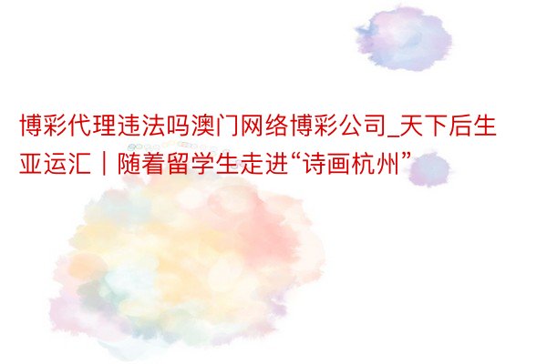 博彩代理违法吗澳门网络博彩公司_天下后生亚运汇｜随着留学生走进“诗画杭州”