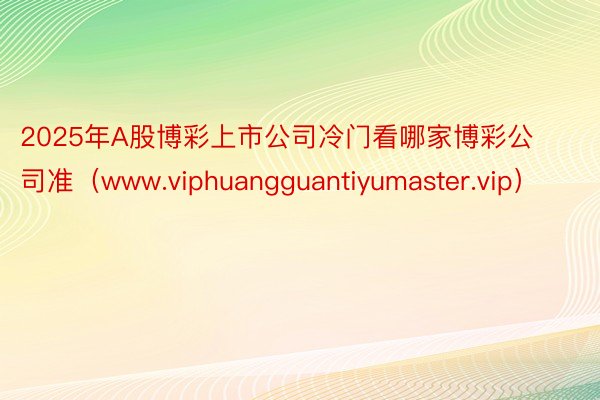 2025年A股博彩上市公司冷门看哪家博彩公司准（www.viphuangguantiyumaster.vip）