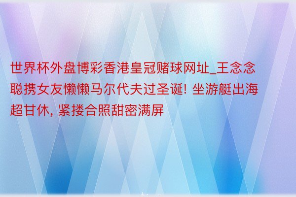 世界杯外盘博彩香港皇冠赌球网址_王念念聪携女友懒懒马尔代夫过圣诞! 坐游艇出海超甘休, 紧搂合照甜密满屏