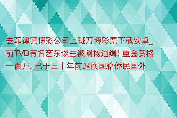 去菲律宾博彩公司上班万博彩票下载安卓_前TVB有名艺东谈主被阐扬通缉! 重金赏格一百万, 已于三十年前退换国籍侨民国外