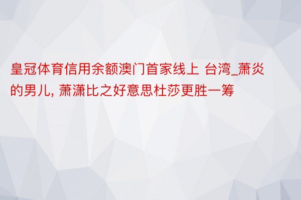 皇冠体育信用余额澳门首家线上 台湾_萧炎的男儿, 萧潇比之好意思杜莎更胜一筹