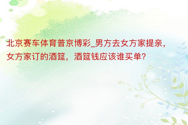 北京赛车体育普京博彩_男方去女方家提亲，女方家订的酒筵，酒筵钱应该谁买单？