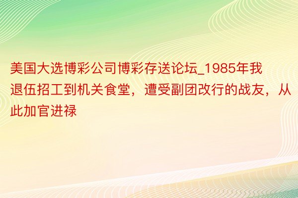 美国大选博彩公司博彩存送论坛_1985年我退伍招工到机关食堂，遭受副团改行的战友，从此加官进禄