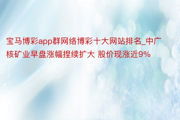 宝马博彩app群网络博彩十大网站排名_中广核矿业早盘涨幅捏续扩大 股价现涨近9%