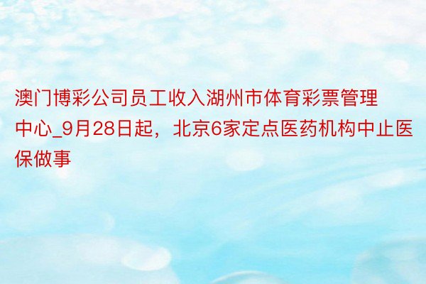 澳门博彩公司员工收入湖州市体育彩票管理中心_9月28日起，北京6家定点医药机构中止医保做事