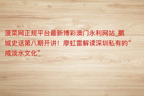 菠菜网正规平台最新博彩澳门永利网站_鹏城史话第八期开讲!廖虹雷解读深圳私有的“咸淡水文化”