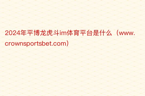 2024年平博龙虎斗im体育平台是什么(www.crownsportsbet.com)